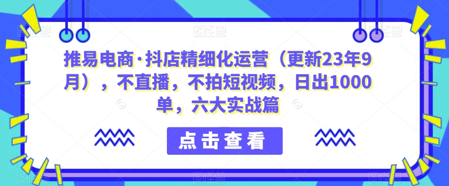 推易电商·抖店精细化运营（更新23年9月），不直播，不拍短视频，日出1000单，六大实战篇| 网创圈