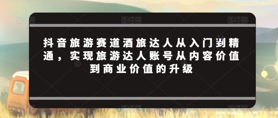 抖音旅游赛道酒旅达人从入门到精通，实现旅游达人账号从内容价值到商业价值的升级| 网创圈
