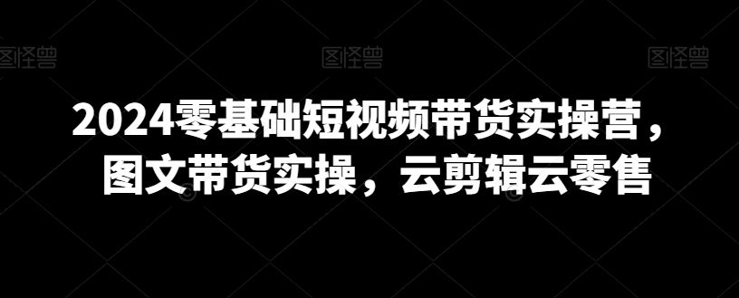 2024零基础短视频带货实操营，图文带货实操，云剪辑云零售| 网创圈