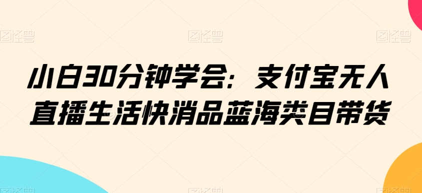 小白30分钟学会：支付宝无人直播生活快消品蓝海类目带货| 网创圈