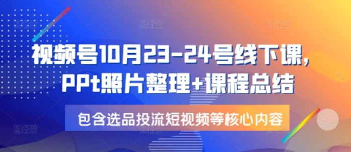 视频号10月23-24号线下课，PPt照片整理+课程总结，包含选品投流短视频等核心内容| 网创圈
