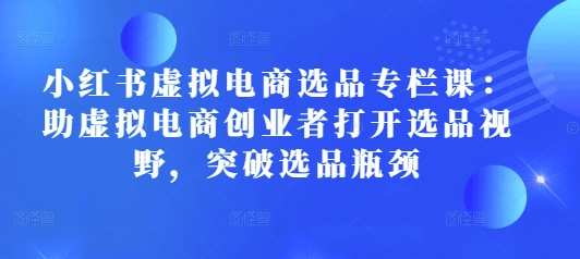 小红书虚拟电商选品专栏课：助虚拟电商创业者打开选品视野，突破选品瓶颈| 网创圈