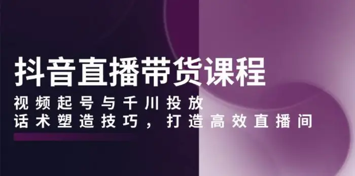 抖音直播带货课程，视频起号与千川投放，话术塑造技巧，打造高效直播间| 网创圈