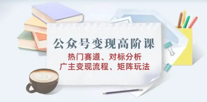 公众号变现高阶课：热门赛道、对标分析、广告主变现流程、矩阵玩法| 网创圈
