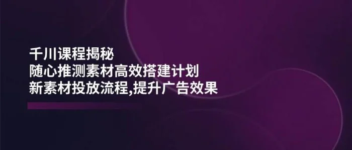 千川课程揭秘：随心推测素材高效搭建计划,新素材投放流程,提升广告效果| 副业网