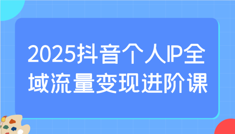 2025抖音个人IP全域流量变现进阶课：选爆品、抖音付费投流、千川投流实操及优化等| 副业网