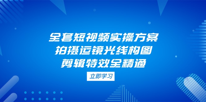（14465期）全套短视频实操方案，拍摄运镜光线构图，剪辑特效全精通| 网创圈
