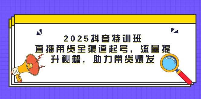2025抖音特训班：直播带货全渠道起号，流量提升秘籍，助力带货爆发| 网创圈
