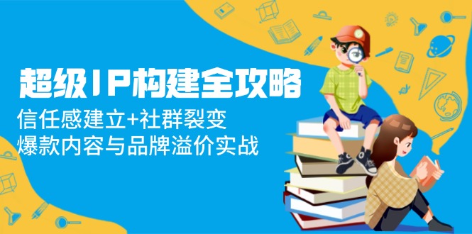 （14747期）超级IP构建全攻略：信任感建立+社群裂变，爆款内容与品牌溢价实战| 网创圈