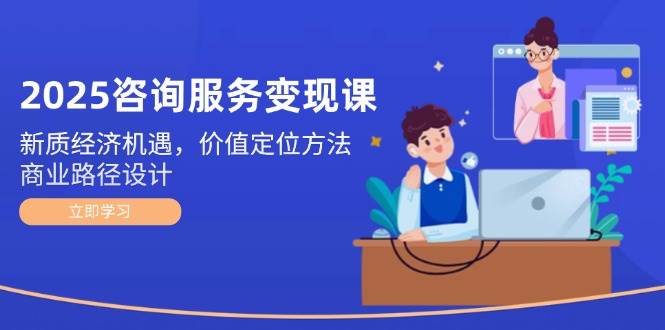 2025咨询服务变现课：新质经济机遇，价值定位方法，商业路径设计| 网创圈