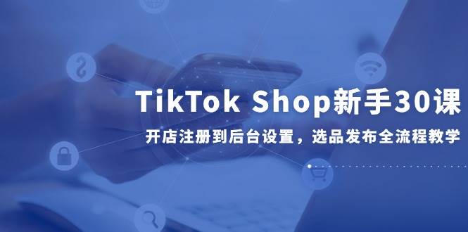 TikTok Shop新手30课，开店注册到后台设置，选品发布全流程教学| 网创圈