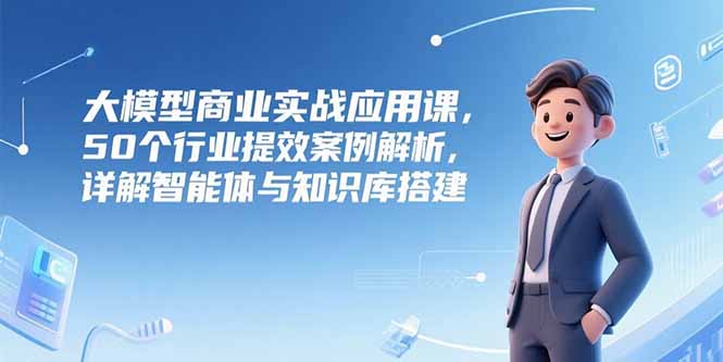 大模型商业实战应用课，50个行业提效案例解析，详解智能体与知识库搭建| 副业网