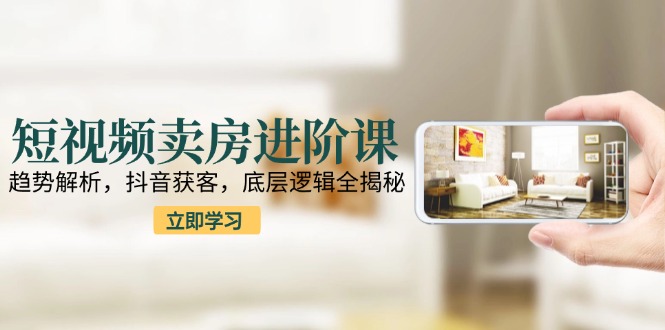 短视频卖房进阶课：趋势解析，抖音获客，底层逻辑全揭秘| 网创圈
