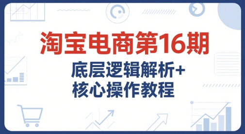 淘宝电商第16期，底层逻辑解析+核心操作教程，运营、推广提升能力的必学课程+配套资料| 副业网