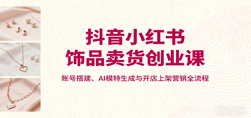 抖音小红书饰品卖货创业课，账号搭建、AI模特生成与开店上架营销全流程| 副业网